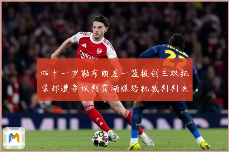 四十一岁勒布朗差一篮板创三双纪录却遭争议判罚湖媒怒批裁判判决赛场复盘-深度解析