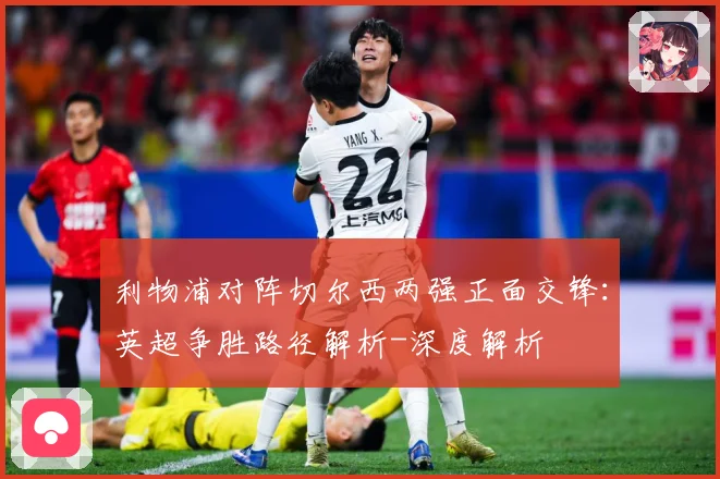 利物浦对阵切尔西两强正面交锋：英超争胜路径解析-深度解析