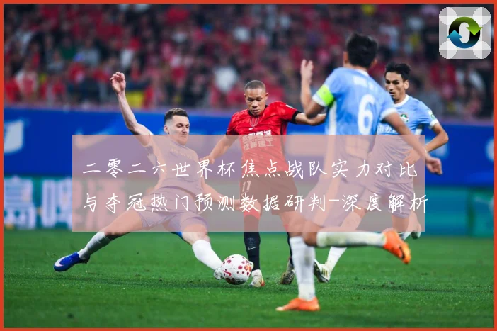 二零二六世界杯焦点战队实力对比与夺冠热门预测数据研判-深度解析