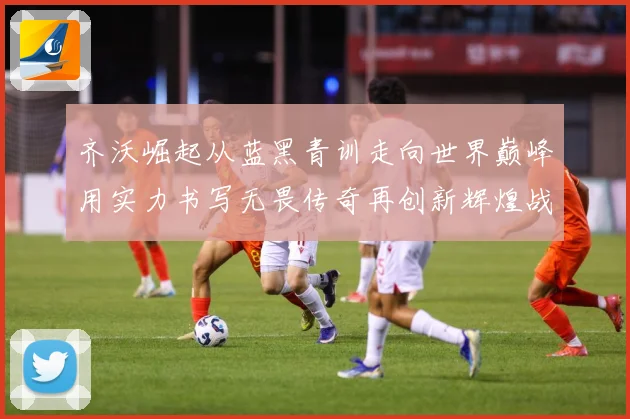 齐沃崛起从蓝黑青训走向世界巅峰用实力书写无畏传奇再创新辉煌战术观察-深度解析