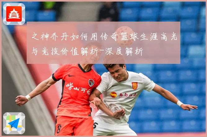 之神乔丹如何用传奇篮球生涯高光与竞技价值解析-深度解析