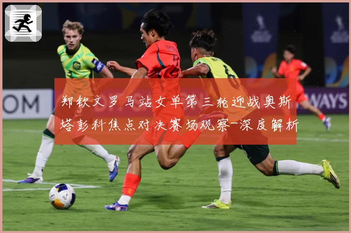 郑钦文罗马站女单第三轮迎战奥斯塔彭科焦点对决赛场观察-深度解析