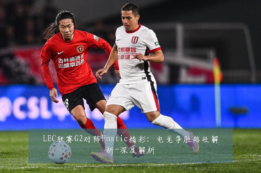 LEC联赛G2对阵Fnatic精彩:电竞争胜路径解析-深度解析