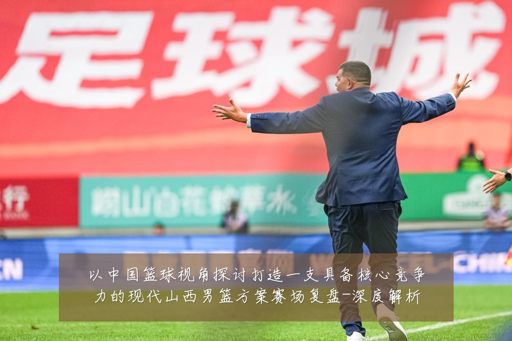 以中国篮球视角探讨打造一支具备核心竞争力的现代山西男篮方案赛场复盘-深度解析